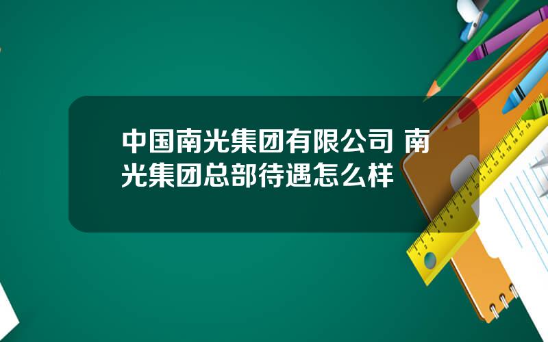 中国南光集团有限公司 南光集团总部待遇怎么样